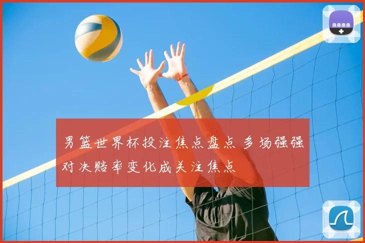 男篮世界杯投注焦点盘点 多场强强对决赔率变化成关注焦点