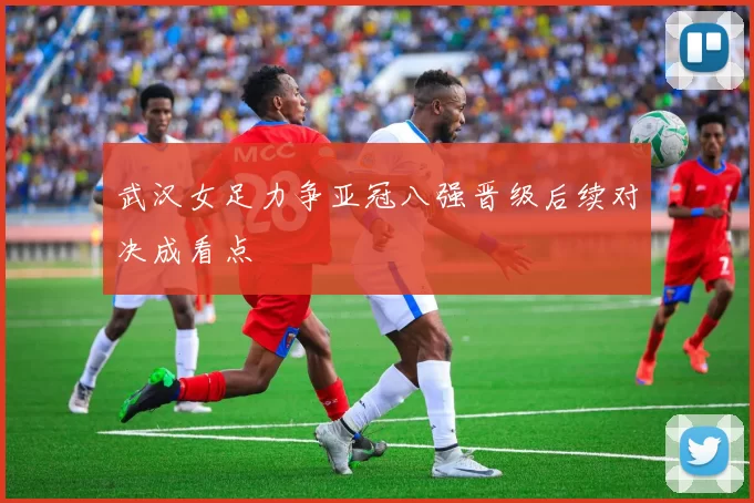 武汉女足力争亚冠八强晋级后续对决成看点