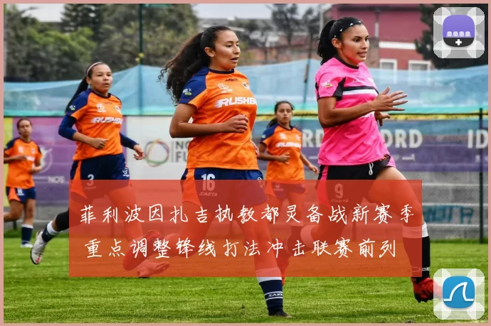 菲利波因扎吉执教都灵备战新赛季 重点调整锋线打法冲击联赛前列