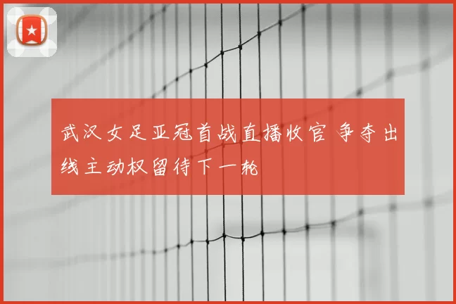 武汉女足亚冠首战直播收官 争夺出线主动权留待下一轮