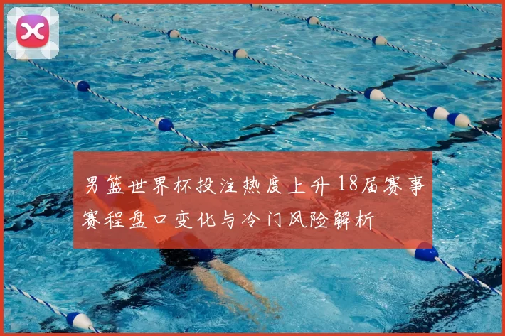 男篮世界杯投注热度上升 18届赛事赛程盘口变化与冷门风险解析