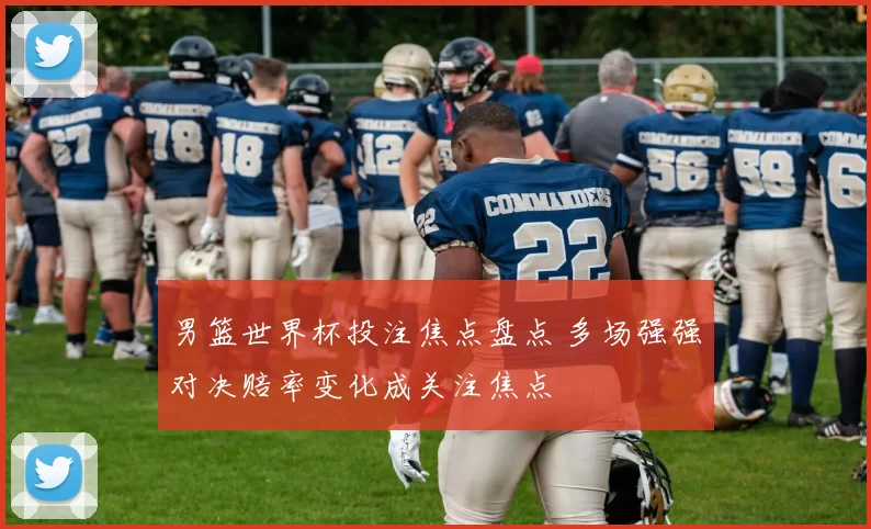 男篮世界杯投注焦点盘点 多场强强对决赔率变化成关注焦点
