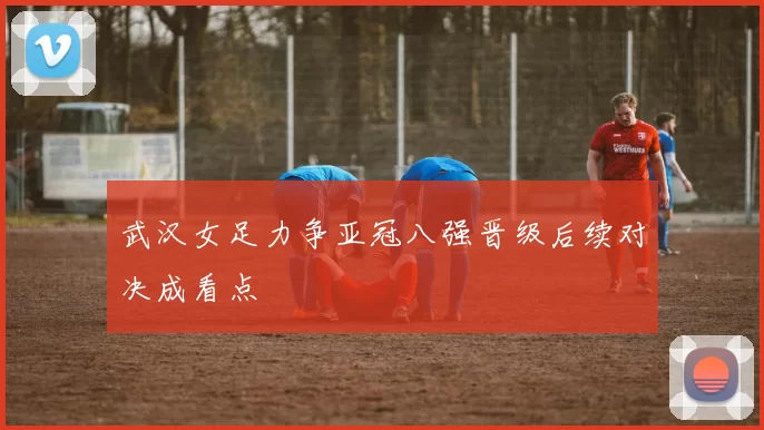 武汉女足力争亚冠八强晋级后续对决成看点