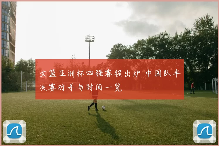 女篮亚洲杯四强赛程出炉 中国队半决赛对手与时间一览