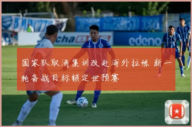 国家队取消集训改赴海外拉练 新一轮备战目标锁定世预赛