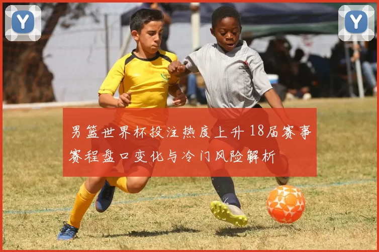 男篮世界杯投注热度上升 18届赛事赛程盘口变化与冷门风险解析