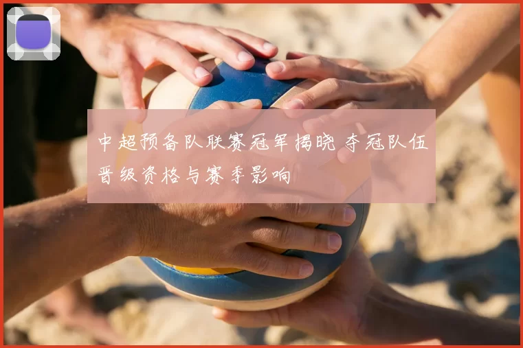 中超预备队联赛冠军揭晓 夺冠队伍晋级资格与赛季影响