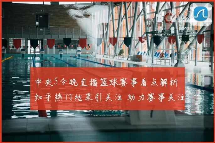 中央5今晚直播篮球赛事看点解析 知乎热门结果引关注 助力赛事关注度提升