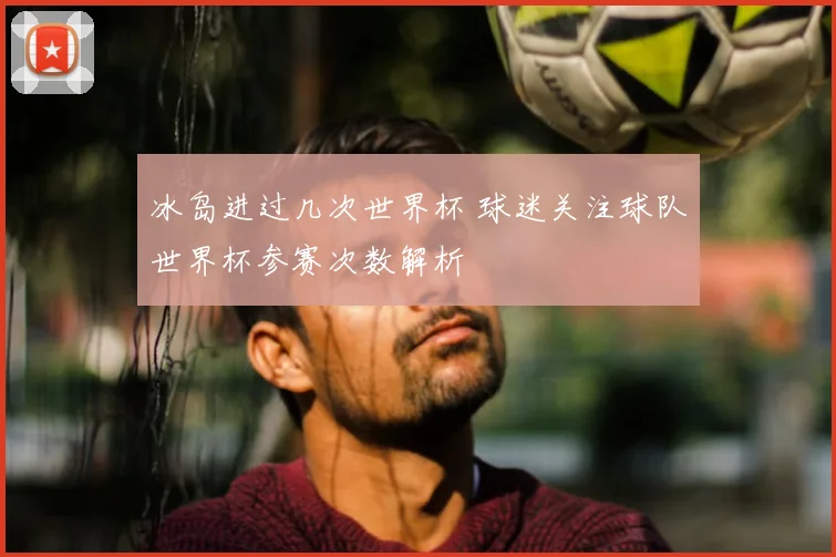 冰岛进过几次世界杯 球迷关注球队世界杯参赛次数解析