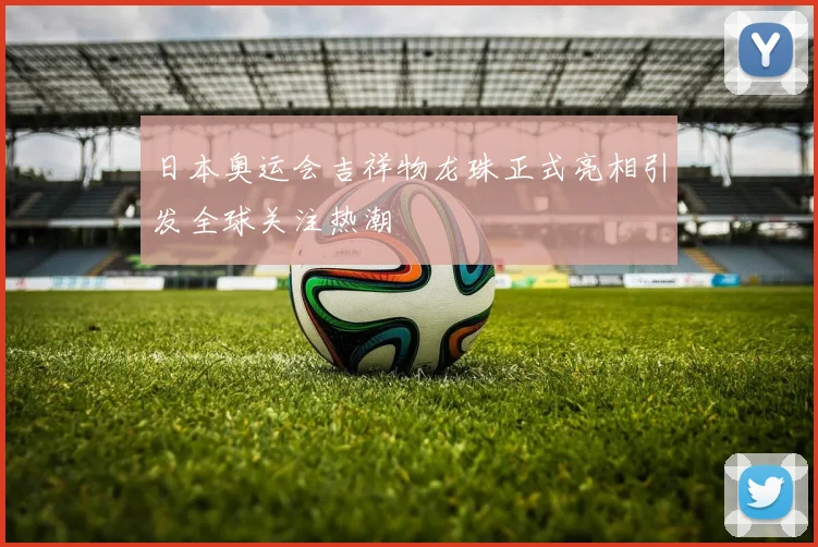 日本奥运会吉祥物龙珠正式亮相引发全球关注热潮