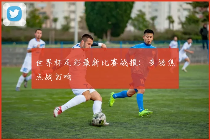 世界杯足彩最新比赛战报:多场焦点战打响