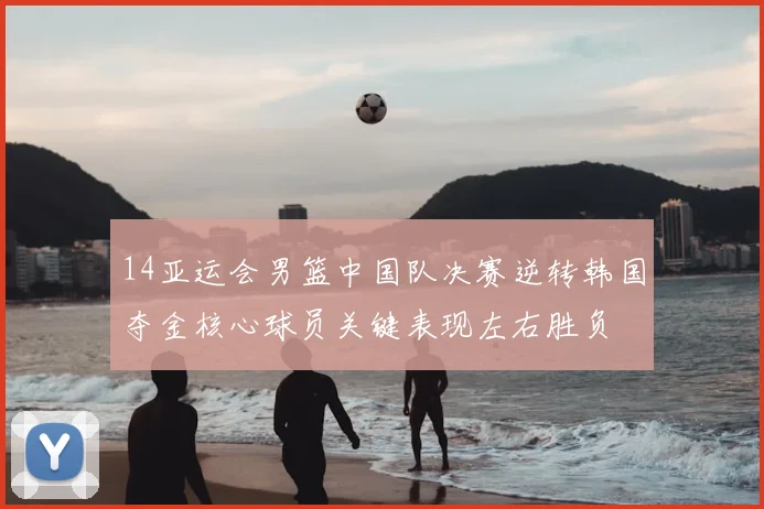 14亚运会男篮中国队决赛逆转韩国夺金核心球员关键表现左右胜负